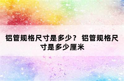 铝管规格尺寸是多少？ 铝管规格尺寸是多少厘米